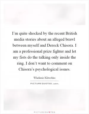 I’m quite shocked by the recent British media stories about an alleged brawl between myself and Dereck Chisora. I am a professional prize fighter and let my fists do the talking only inside the ring. I don’t want to comment on Chisora’s psychological issues Picture Quote #1