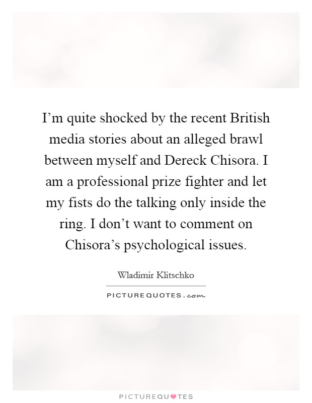 I'm quite shocked by the recent British media stories about an alleged brawl between myself and Dereck Chisora. I am a professional prize fighter and let my fists do the talking only inside the ring. I don't want to comment on Chisora's psychological issues Picture Quote #1