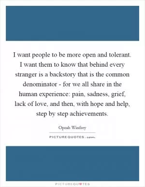 I want people to be more open and tolerant. I want them to know that behind every stranger is a backstory that is the common denominator - for we all share in the human experience: pain, sadness, grief, lack of love, and then, with hope and help, step by step achievements Picture Quote #1