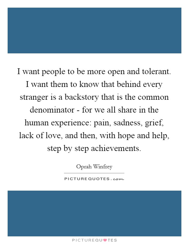 I want people to be more open and tolerant. I want them to know that behind every stranger is a backstory that is the common denominator - for we all share in the human experience: pain, sadness, grief, lack of love, and then, with hope and help, step by step achievements Picture Quote #1