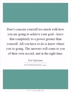 Don’t concern yourself too much with how you are going to achieve your goal - leave that completely to a power greater than yourself. All you have to do is know where you’re going. The answers will come to you of their own accord, and at the right time Picture Quote #1