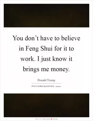 You don’t have to believe in Feng Shui for it to work. I just know it brings me money Picture Quote #1