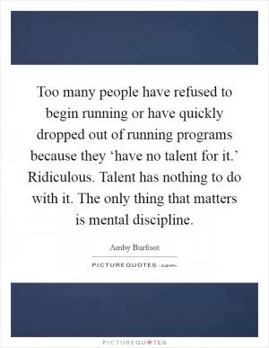 Too many people have refused to begin running or have quickly dropped out of running programs because they ‘have no talent for it.’ Ridiculous. Talent has nothing to do with it. The only thing that matters is mental discipline Picture Quote #1