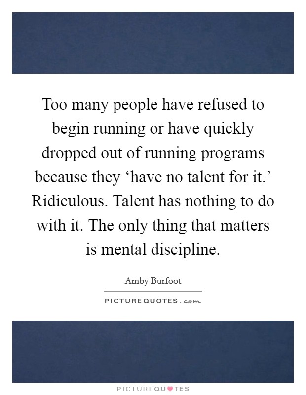 Too many people have refused to begin running or have quickly dropped out of running programs because they ‘have no talent for it.' Ridiculous. Talent has nothing to do with it. The only thing that matters is mental discipline Picture Quote #1