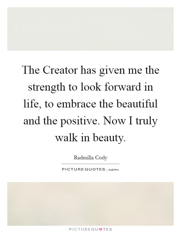 The Creator has given me the strength to look forward in life, to embrace the beautiful and the positive. Now I truly walk in beauty Picture Quote #1