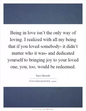 Being in love isn’t the only way of loving. I realized with all my being that if you loved somebody- it didn’t matter who it was- and dedicated yourself to bringing joy to your loved one, you, too, would be redeemed Picture Quote #1