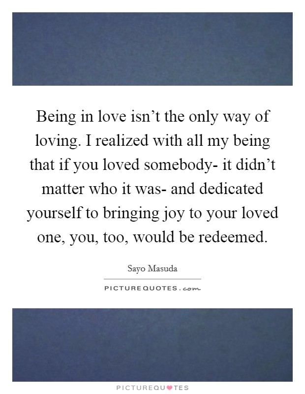 Being in love isn't the only way of loving. I realized with all my being that if you loved somebody- it didn't matter who it was- and dedicated yourself to bringing joy to your loved one, you, too, would be redeemed Picture Quote #1