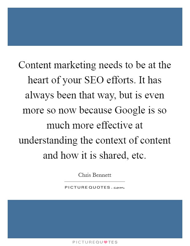 Content marketing needs to be at the heart of your SEO efforts. It has always been that way, but is even more so now because Google is so much more effective at understanding the context of content and how it is shared, etc Picture Quote #1
