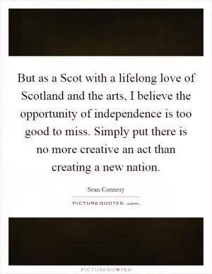 But as a Scot with a lifelong love of Scotland and the arts, I believe the opportunity of independence is too good to miss. Simply put there is no more creative an act than creating a new nation Picture Quote #1