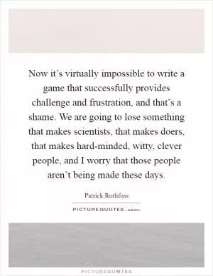 Now it’s virtually impossible to write a game that successfully provides challenge and frustration, and that’s a shame. We are going to lose something that makes scientists, that makes doers, that makes hard-minded, witty, clever people, and I worry that those people aren’t being made these days Picture Quote #1