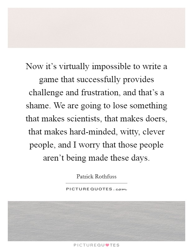 Now it's virtually impossible to write a game that successfully provides challenge and frustration, and that's a shame. We are going to lose something that makes scientists, that makes doers, that makes hard-minded, witty, clever people, and I worry that those people aren't being made these days Picture Quote #1