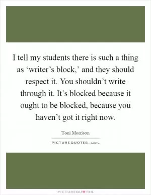 I tell my students there is such a thing as ‘writer’s block,’ and they should respect it. You shouldn’t write through it. It’s blocked because it ought to be blocked, because you haven’t got it right now Picture Quote #1