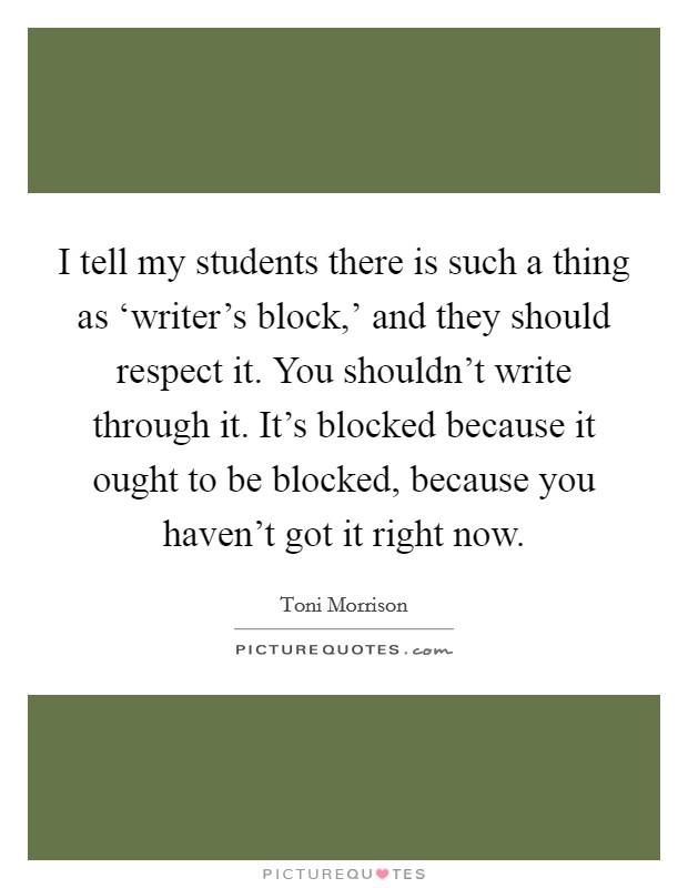 I tell my students there is such a thing as ‘writer's block,' and they should respect it. You shouldn't write through it. It's blocked because it ought to be blocked, because you haven't got it right now Picture Quote #1