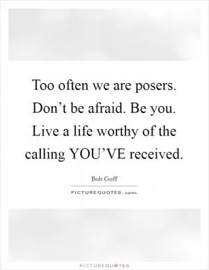 Too often we are posers. Don’t be afraid. Be you. Live a life worthy of the calling YOU’VE received Picture Quote #1