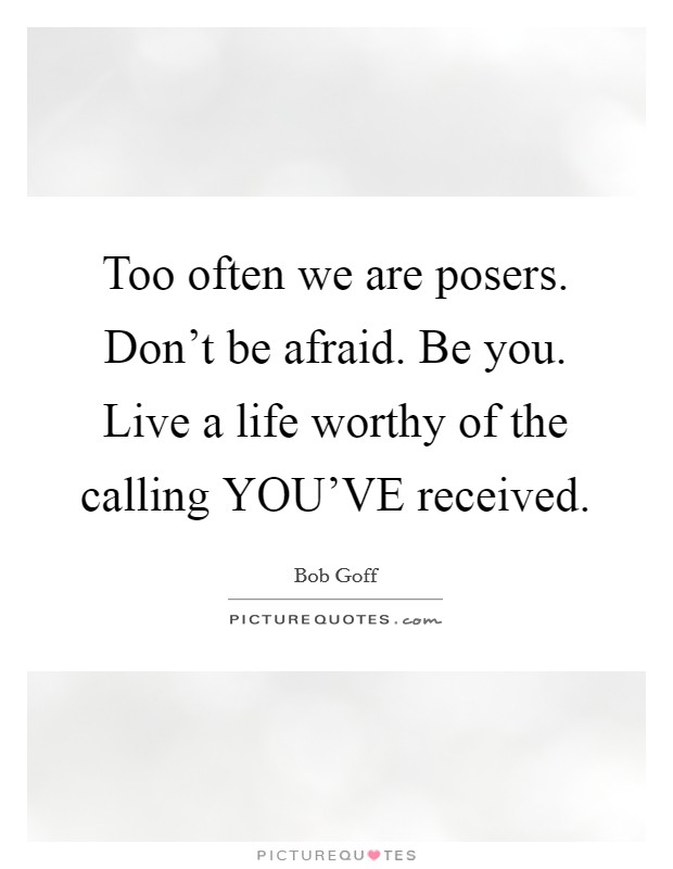 Too often we are posers. Don't be afraid. Be you. Live a life worthy of the calling YOU'VE received Picture Quote #1