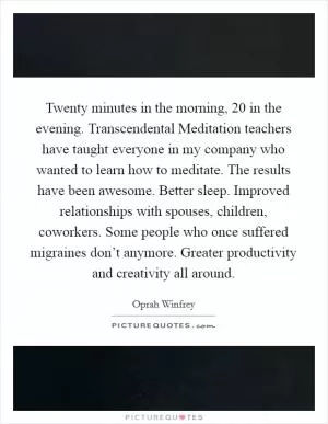 Twenty minutes in the morning, 20 in the evening. Transcendental Meditation teachers have taught everyone in my company who wanted to learn how to meditate. The results have been awesome. Better sleep. Improved relationships with spouses, children, coworkers. Some people who once suffered migraines don’t anymore. Greater productivity and creativity all around Picture Quote #1