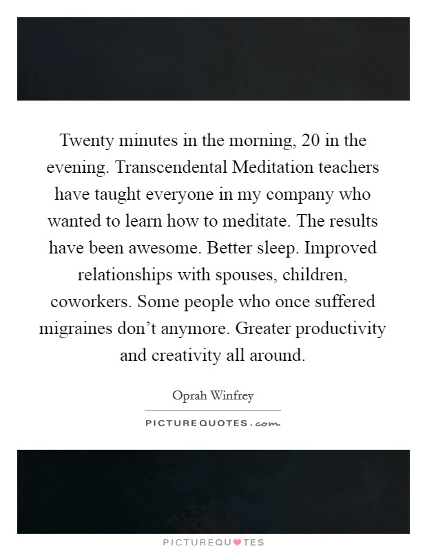 Twenty minutes in the morning, 20 in the evening. Transcendental Meditation teachers have taught everyone in my company who wanted to learn how to meditate. The results have been awesome. Better sleep. Improved relationships with spouses, children, coworkers. Some people who once suffered migraines don't anymore. Greater productivity and creativity all around Picture Quote #1