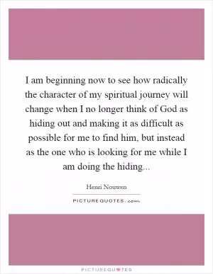 I am beginning now to see how radically the character of my spiritual journey will change when I no longer think of God as hiding out and making it as difficult as possible for me to find him, but instead as the one who is looking for me while I am doing the hiding Picture Quote #1