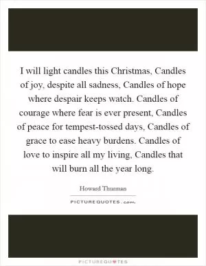 I will light candles this Christmas, Candles of joy, despite all sadness, Candles of hope where despair keeps watch. Candles of courage where fear is ever present, Candles of peace for tempest-tossed days, Candles of grace to ease heavy burdens. Candles of love to inspire all my living, Candles that will burn all the year long Picture Quote #1