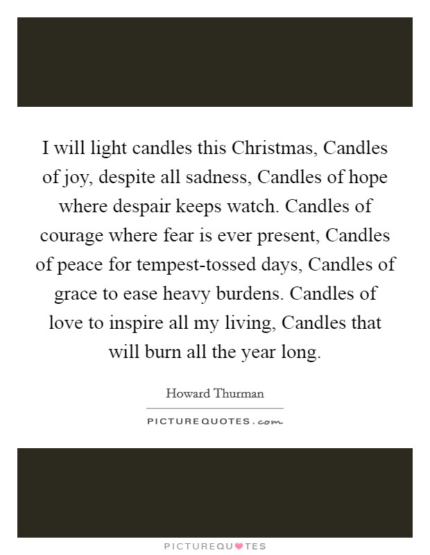 I will light candles this Christmas, Candles of joy, despite all sadness, Candles of hope where despair keeps watch. Candles of courage where fear is ever present, Candles of peace for tempest-tossed days, Candles of grace to ease heavy burdens. Candles of love to inspire all my living, Candles that will burn all the year long Picture Quote #1