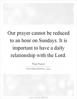 Our prayer cannot be reduced to an hour on Sundays. It is important to have a daily relationship with the Lord Picture Quote #1