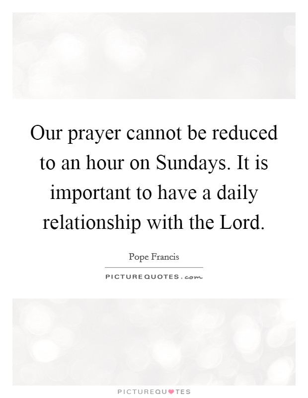 Our prayer cannot be reduced to an hour on Sundays. It is important to have a daily relationship with the Lord Picture Quote #1