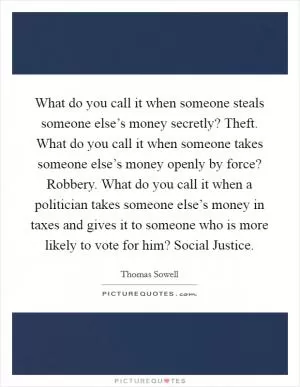 What do you call it when someone steals someone else’s money secretly? Theft. What do you call it when someone takes someone else’s money openly by force? Robbery. What do you call it when a politician takes someone else’s money in taxes and gives it to someone who is more likely to vote for him? Social Justice Picture Quote #1
