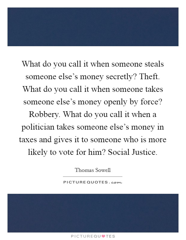 What do you call it when someone steals someone else's money secretly? Theft. What do you call it when someone takes someone else's money openly by force? Robbery. What do you call it when a politician takes someone else's money in taxes and gives it to someone who is more likely to vote for him? Social Justice Picture Quote #1