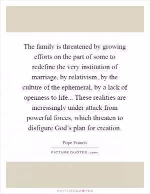 The family is threatened by growing efforts on the part of some to redefine the very institution of marriage, by relativism, by the culture of the ephemeral, by a lack of openness to life... These realities are increasingly under attack from powerful forces, which threaten to disfigure God’s plan for creation Picture Quote #1