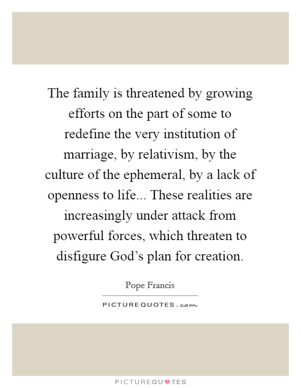 The family is threatened by growing efforts on the part of some to redefine the very institution of marriage, by relativism, by the culture of the ephemeral, by a lack of openness to life... These realities are increasingly under attack from powerful forces, which threaten to disfigure God's plan for creation Picture Quote #1