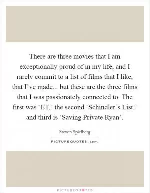 There are three movies that I am exceptionally proud of in my life, and I rarely commit to a list of films that I like, that I’ve made... but these are the three films that I was passionately connected to. The first was ‘ET,’ the second ‘Schindler’s List,’ and third is ‘Saving Private Ryan’ Picture Quote #1