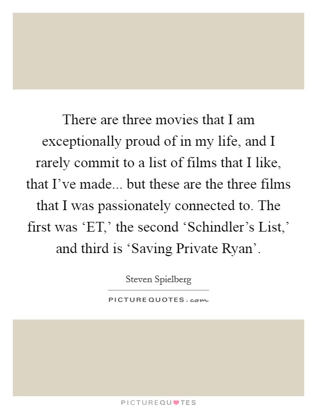 There are three movies that I am exceptionally proud of in my life, and I rarely commit to a list of films that I like, that I've made... but these are the three films that I was passionately connected to. The first was ‘ET,' the second ‘Schindler's List,' and third is ‘Saving Private Ryan' Picture Quote #1