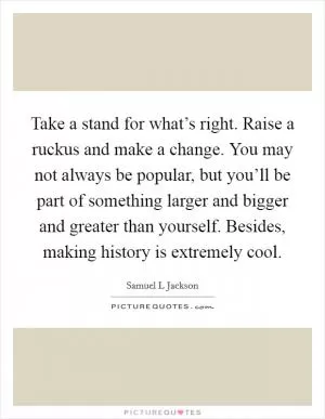 Take a stand for what’s right. Raise a ruckus and make a change. You may not always be popular, but you’ll be part of something larger and bigger and greater than yourself. Besides, making history is extremely cool Picture Quote #1