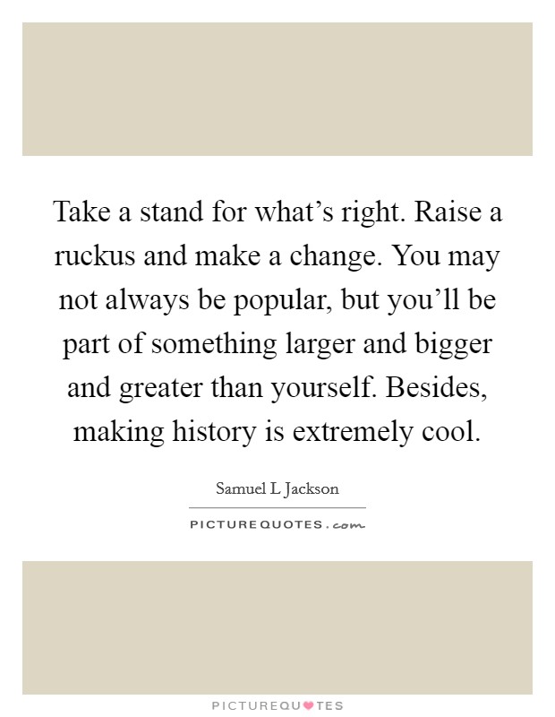 Take a stand for what's right. Raise a ruckus and make a change. You may not always be popular, but you'll be part of something larger and bigger and greater than yourself. Besides, making history is extremely cool Picture Quote #1