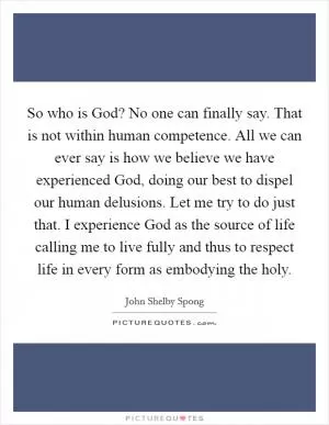 So who is God? No one can finally say. That is not within human competence. All we can ever say is how we believe we have experienced God, doing our best to dispel our human delusions. Let me try to do just that. I experience God as the source of life calling me to live fully and thus to respect life in every form as embodying the holy Picture Quote #1