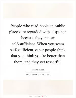 People who read books in public places are regarded with suspicion because they appear self-sufficient. When you seem self-sufficient, other people think that you think you’re better than them, and they get resentful Picture Quote #1