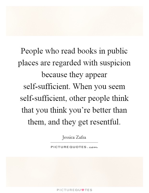 People who read books in public places are regarded with suspicion because they appear self-sufficient. When you seem self-sufficient, other people think that you think you're better than them, and they get resentful Picture Quote #1