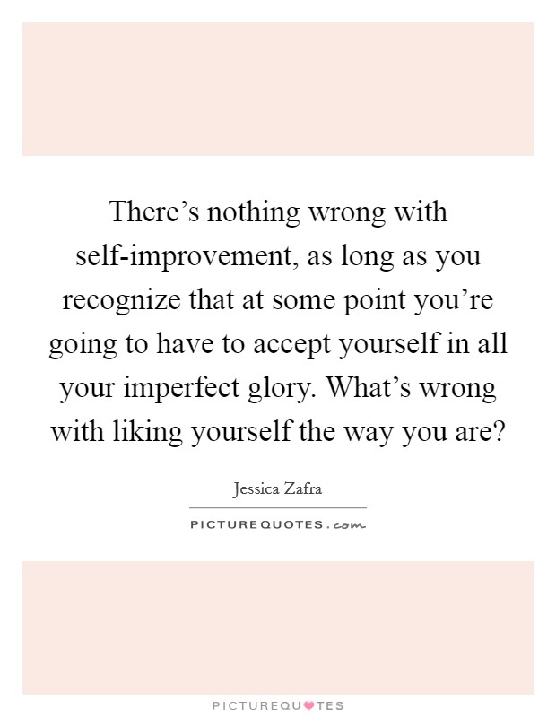 There's nothing wrong with self-improvement, as long as you recognize that at some point you're going to have to accept yourself in all your imperfect glory. What's wrong with liking yourself the way you are? Picture Quote #1