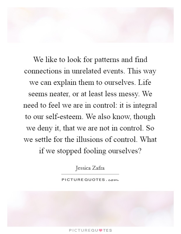 We like to look for patterns and find connections in unrelated events. This way we can explain them to ourselves. Life seems neater, or at least less messy. We need to feel we are in control: it is integral to our self-esteem. We also know, though we deny it, that we are not in control. So we settle for the illusions of control. What if we stopped fooling ourselves? Picture Quote #1