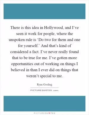There is this idea in Hollywood, and I’ve seen it work for people, where the unspoken rule is ‘Do two for them and one for yourself.’ And that’s kind of considered a fact. I’ve never really found that to be true for me. I’ve gotten more opportunities out of working on things I believed in than I ever did on things that weren’t special to me Picture Quote #1