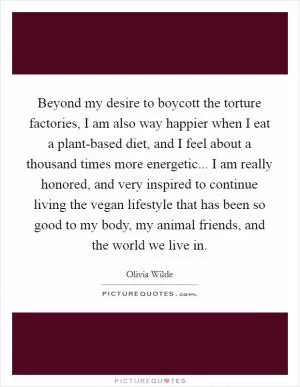 Beyond my desire to boycott the torture factories, I am also way happier when I eat a plant-based diet, and I feel about a thousand times more energetic... I am really honored, and very inspired to continue living the vegan lifestyle that has been so good to my body, my animal friends, and the world we live in Picture Quote #1