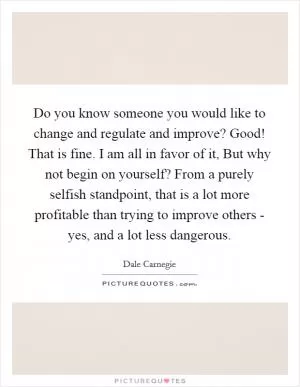 Do you know someone you would like to change and regulate and improve? Good! That is fine. I am all in favor of it, But why not begin on yourself? From a purely selfish standpoint, that is a lot more profitable than trying to improve others - yes, and a lot less dangerous Picture Quote #1