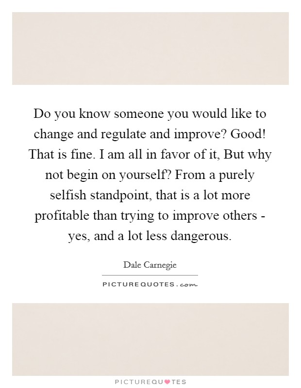 Do you know someone you would like to change and regulate and improve? Good! That is fine. I am all in favor of it, But why not begin on yourself? From a purely selfish standpoint, that is a lot more profitable than trying to improve others - yes, and a lot less dangerous Picture Quote #1