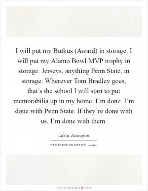I will put my Butkus (Award) in storage. I will put my Alamo Bowl MVP trophy in storage. Jerseys, anything Penn State, in storage. Wherever Tom Bradley goes, that’s the school I will start to put memorabilia up in my home. I’m done. I’m done with Penn State. If they’re done with us, I’m done with them Picture Quote #1