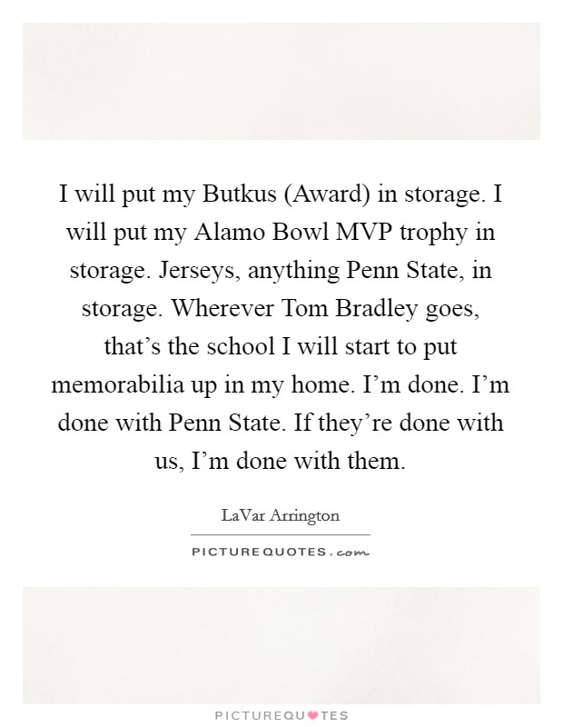 I will put my Butkus (Award) in storage. I will put my Alamo Bowl MVP trophy in storage. Jerseys, anything Penn State, in storage. Wherever Tom Bradley goes, that's the school I will start to put memorabilia up in my home. I'm done. I'm done with Penn State. If they're done with us, I'm done with them Picture Quote #1