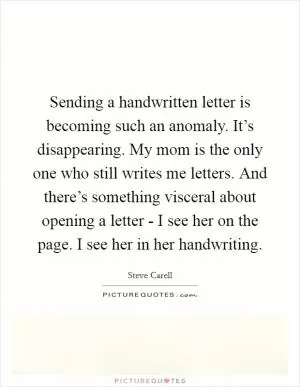 Sending a handwritten letter is becoming such an anomaly. It’s disappearing. My mom is the only one who still writes me letters. And there’s something visceral about opening a letter - I see her on the page. I see her in her handwriting Picture Quote #1