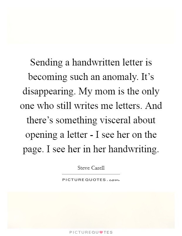 Sending a handwritten letter is becoming such an anomaly. It's disappearing. My mom is the only one who still writes me letters. And there's something visceral about opening a letter - I see her on the page. I see her in her handwriting Picture Quote #1