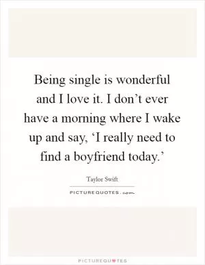 Being single is wonderful and I love it. I don’t ever have a morning where I wake up and say, ‘I really need to find a boyfriend today.’ Picture Quote #1