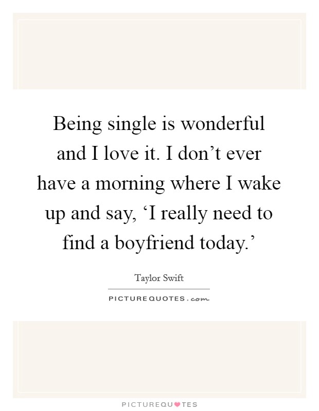 Being single is wonderful and I love it. I don't ever have a morning where I wake up and say, ‘I really need to find a boyfriend today.' Picture Quote #1