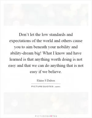 Don’t let the low standards and expectations of the world and others cause you to aim beneath your nobility and ability-dream big! What I know and have learned is that anything worth doing is not easy and that we can do anything that is not easy if we believe Picture Quote #1